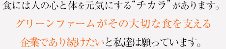 食には人の心と体を元気にするチカラがあります。グリーンファームがその大切な食を支える企業であり続けたいと私達は願っています。